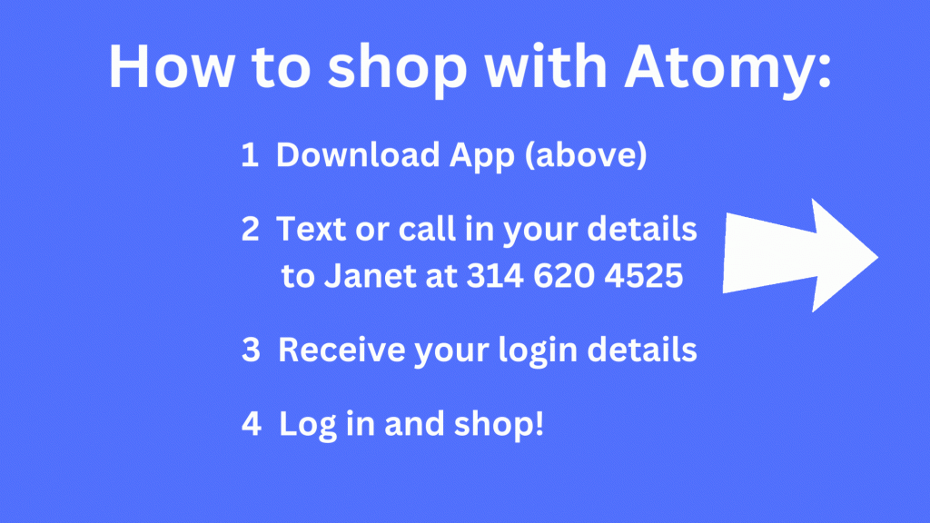 How to shop with Atomy. 1. Download App. 2. Text or call in your details to Janet at 314-620-4525. 3. Receive your login details. 4. Log in and shop.